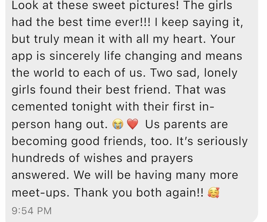 A message from one of their parents: Look at these sweet pictures! The girls had the best time ever. Your app is sincerely life changing and means the world to each of us. Two sad, lonely girls found their best friend. That was cemented tonight with their first in-person hang out. Us parents are becoming good friends, too. We will be having many more meet-ups. Thank you both again.